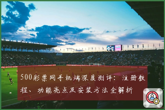 500彩票网手机端深度测评：注册教程、功能亮点及安装方法全解析