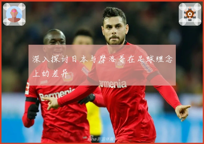 深入探讨日本与摩洛哥在足球理念上的差异