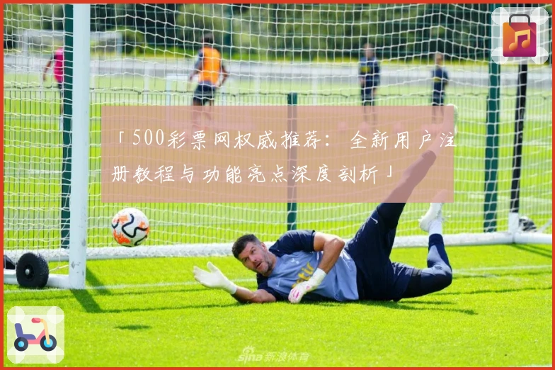 「500彩票网权威推荐：全新用户注册教程与功能亮点深度剖析」