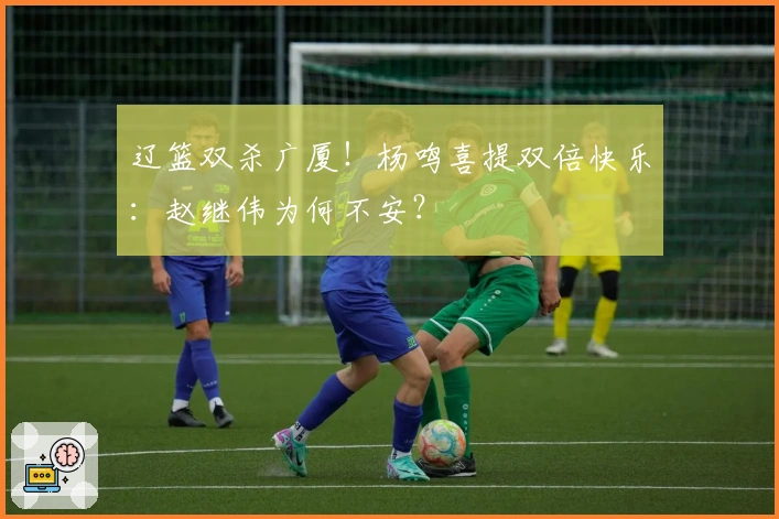 辽篮双杀广厦！杨鸣喜提双倍快乐：赵继伟为何不安？