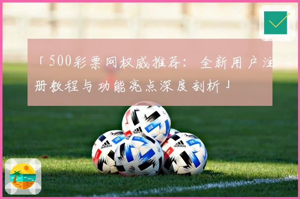 「500彩票网权威推荐:全新用户注册教程与功能亮点深度剖析」