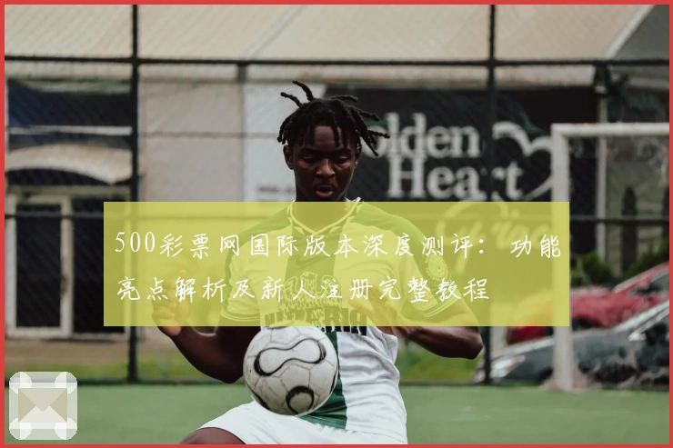 500彩票网国际版本深度测评：功能亮点解析及新人注册完整教程