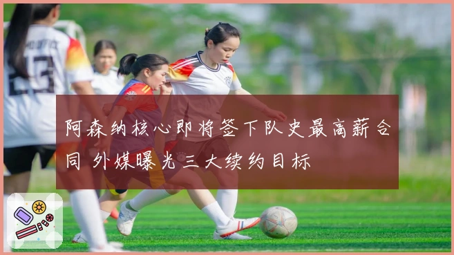 阿森纳核心即将签下队史最高薪合同 外媒曝光三大续约目标