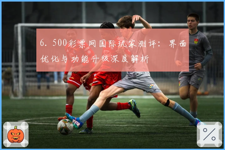 6. 500彩票网国际玩家测评：界面优化与功能升级深度解析
