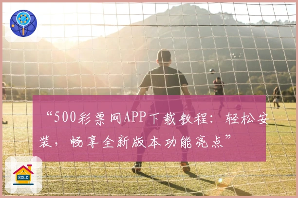 “500彩票网APP下载教程：轻松安装，畅享全新版本功能亮点”