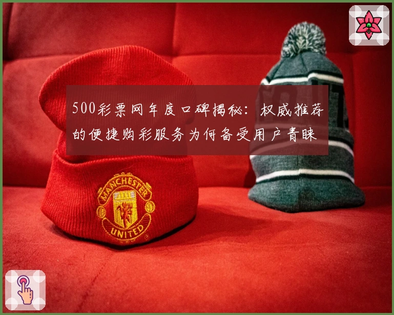 500彩票网年度口碑揭秘：权威推荐的便捷购彩服务为何备受用户青睐