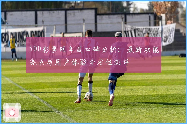 500彩票网年度口碑分析:最新功能亮点与用户体验全方位测评