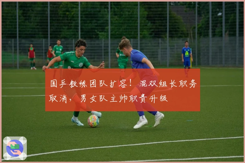 国乒教练团队扩容！混双组长职务取消，男女队主帅职责升级