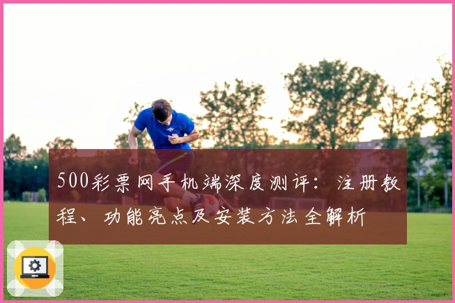 500彩票网手机端深度测评：注册教程、功能亮点及安装方法全解析