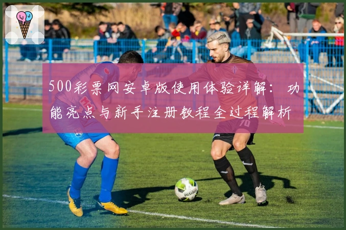 500彩票网安卓版使用体验详解：功能亮点与新手注册教程全过程解析