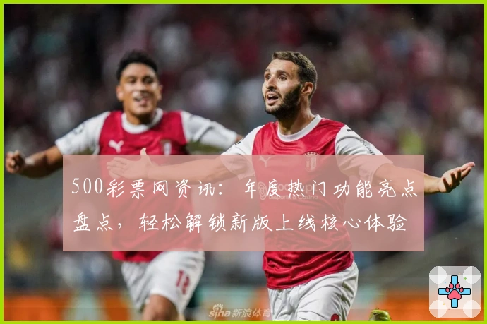 500彩票网资讯：年度热门功能亮点盘点，轻松解锁新版上线核心体验