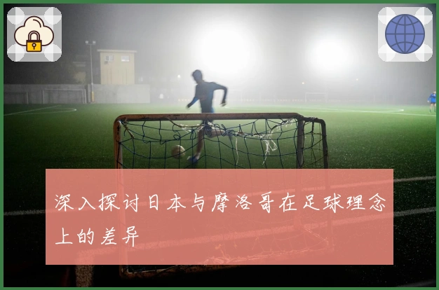 深入探讨日本与摩洛哥在足球理念上的差异
