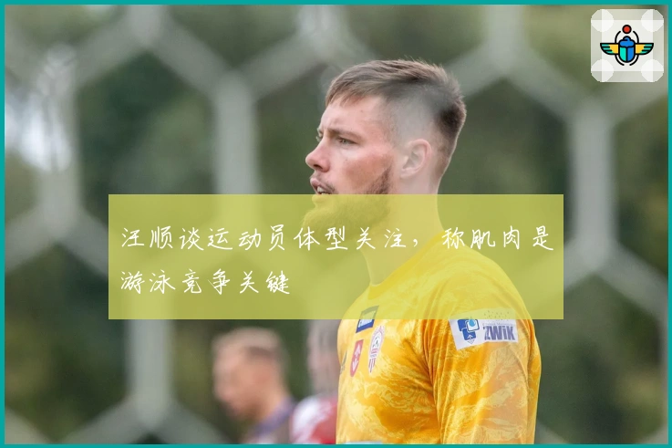 汪顺谈运动员体型关注，称肌肉是游泳竞争关键