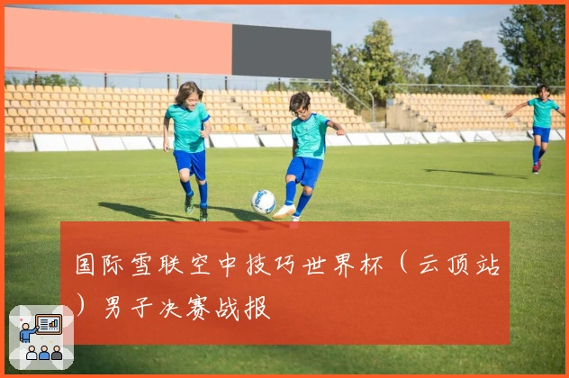 国际雪联空中技巧世界杯（云顶站）男子决赛战报